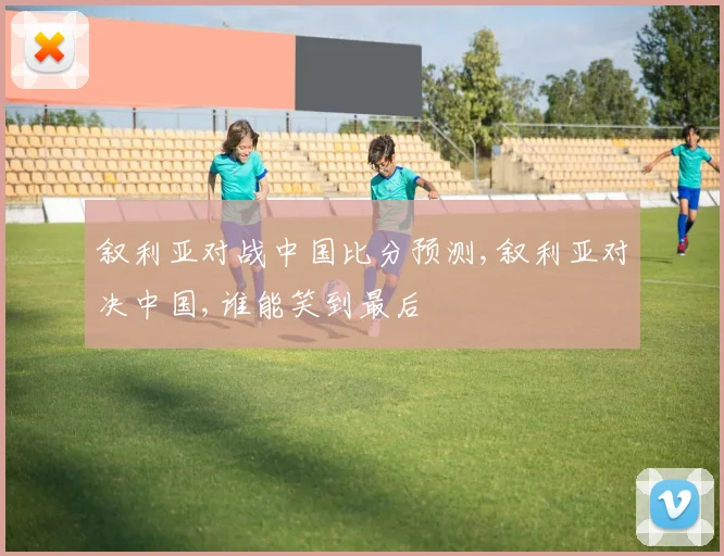 叙利亚对战中国比分预测,叙利亚对决中国,谁能笑到最后