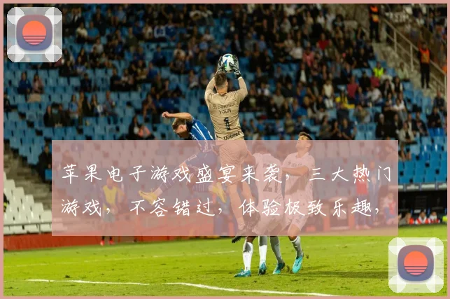 苹果电子游戏盛宴来袭，三大热门游戏，不容错过，体验极致乐趣，畅玩无限