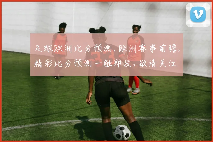 足球欧洲比分预测,欧洲赛事前瞻,精彩比分预测一触即发,敬请关注