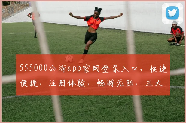 555000公海app官网登录入口，快速便捷，注册体验，畅游无阻，三大亮点，一网打尽，不容错过