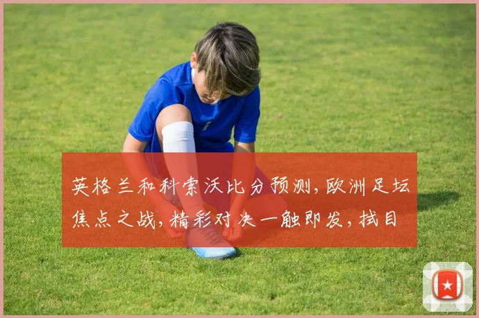 英格兰和科索沃比分预测,欧洲足坛焦点之战,精彩对决一触即发,拭目以待