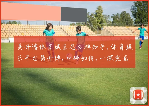 易升博体育娱乐怎么样知乎,体育娱乐平台易升博,口碑如何,一探究竟