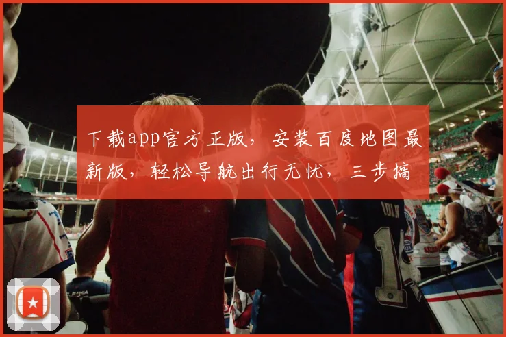 下载app官方正版，安装百度地图最新版，轻松导航出行无忧，三步搞定