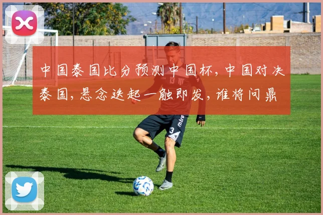 中国泰国比分预测中国杯,中国对决泰国,悬念迭起一触即发,谁将问鼎冠军